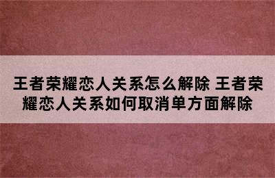 王者荣耀恋人关系怎么解除 王者荣耀恋人关系如何取消单方面解除